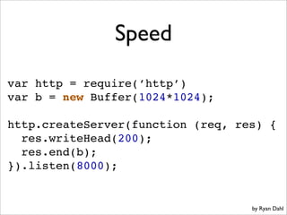 Speed
var http = require(’http’)
var b = new Buffer(1024*1024);

http.createServer(function (req, res) {
  res.writeHead(200);
  res.end(b);
}).listen(8000);


                                   by Ryan Dahl
 