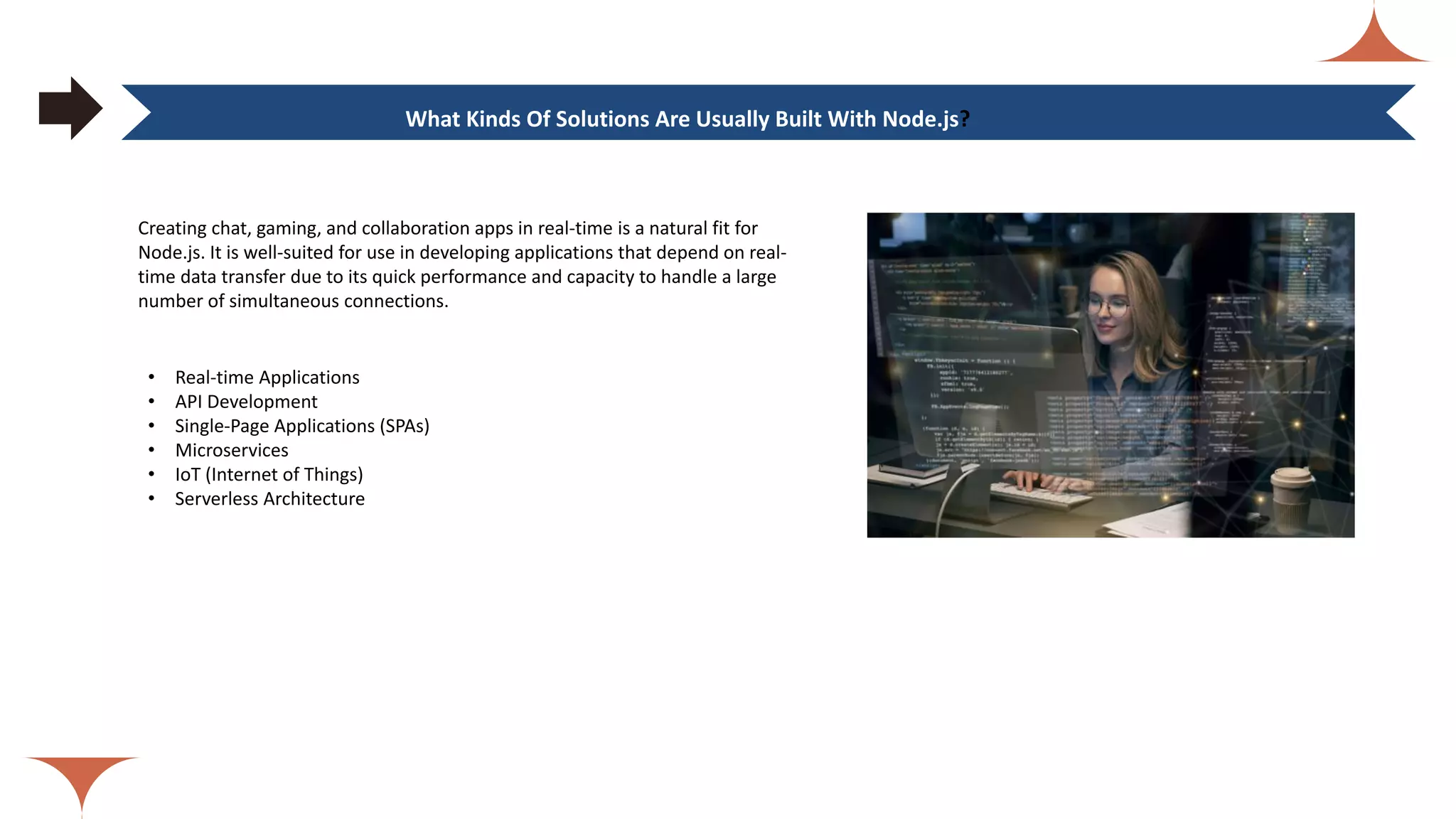 Creating chat, gaming, and collaboration apps in real-time is a natural fit for Node.js. It is well-suited for use in developing applications that depend on real- time data transfer due to its quick performance and capacity to handle a large number of simultaneous connections. What Kinds Of Solutions Are Usually Built With Node.js? • Real-time Applications • API Development • Single-Page Applications (SPAs) • Microservices • IoT (Internet of Things) • Serverless Architecture 