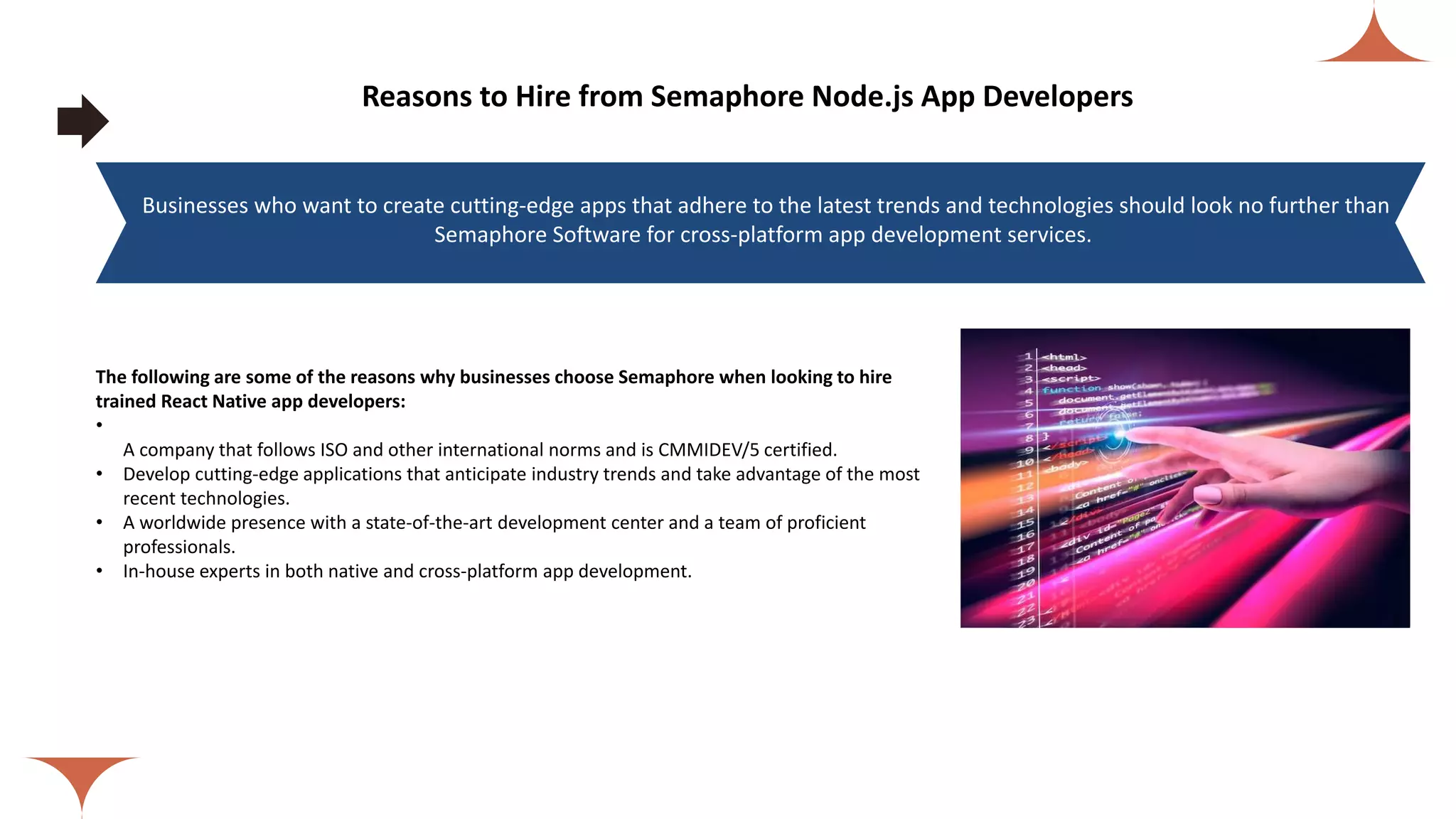 Reasons to Hire from Semaphore Node.js App Developers The following are some of the reasons why businesses choose Semaphore when looking to hire trained React Native app developers: • A company that follows ISO and other international norms and is CMMIDEV/5 certified. • Develop cutting-edge applications that anticipate industry trends and take advantage of the most recent technologies. • A worldwide presence with a state-of-the-art development center and a team of proficient professionals. • In-house experts in both native and cross-platform app development. Businesses who want to create cutting-edge apps that adhere to the latest trends and technologies should look no further than Semaphore Software for cross-platform app development services. 