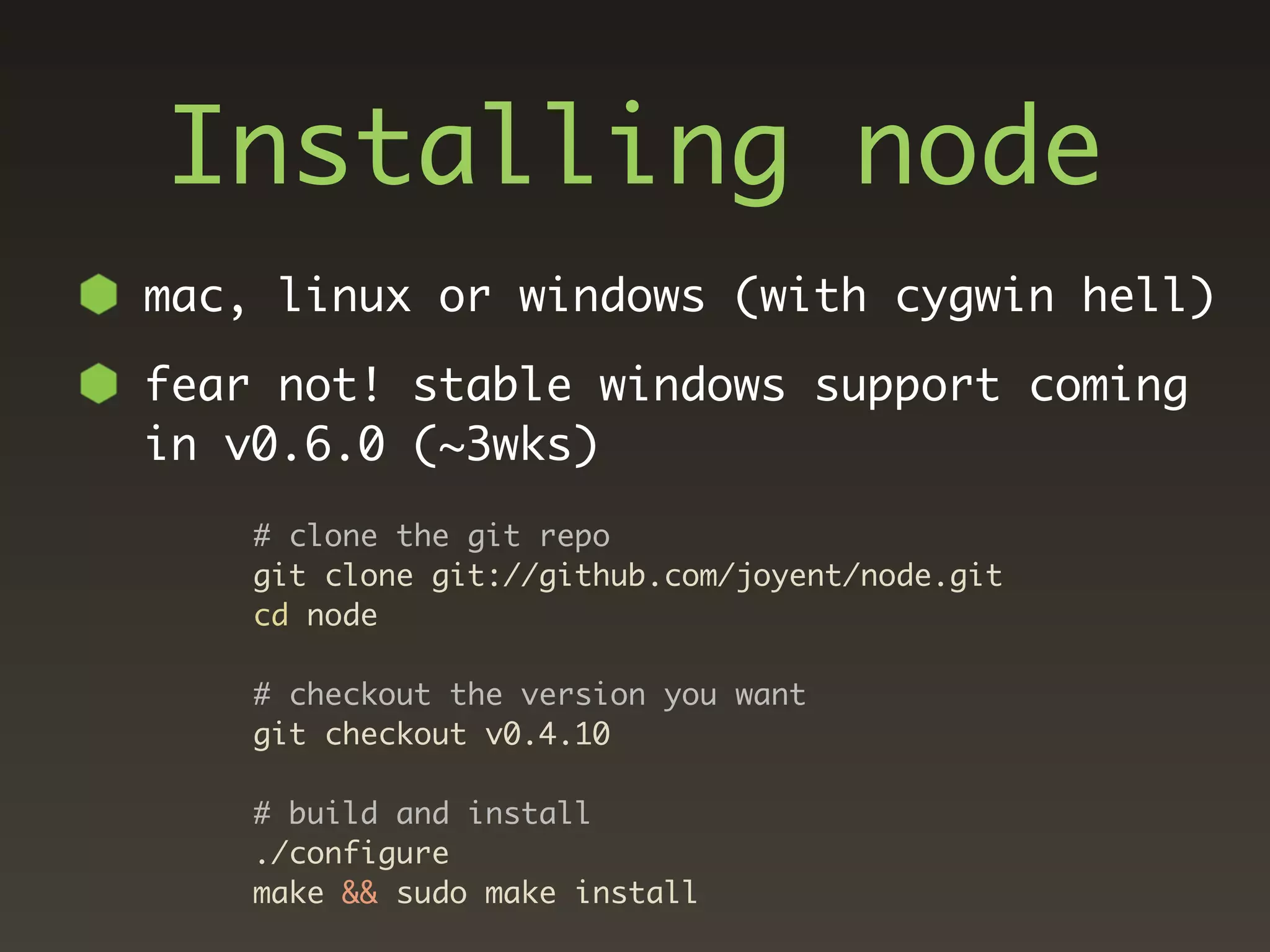 Installing node
mac, linux or windows (with cygwin hell)

fear not! stable windows support coming
in v0.6.0 (~3wks)
    # clone the git repo
    git clone git://github.com/joyent/node.git
    cd node

    # checkout the version you want
    git checkout v0.4.10

    # build and install
    ./configure
    make && sudo make install
 