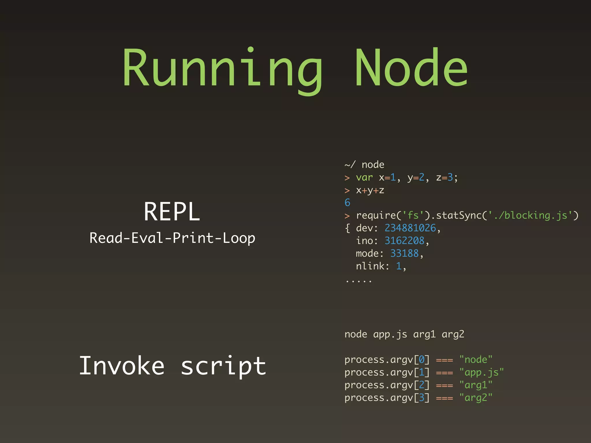 Running Node
                       ~/ node
                       > var x=1, y=2, z=3;
                       > x+y+z

      REPL
                       6
                       > require('fs').statSync('./blocking.js')
                       { dev: 234881026,
Read-Eval-Print-Loop     ino: 3162208,
                         mode: 33188,
                         nlink: 1,
                       .....




                       node app.js arg1 arg2


Invoke script          process.argv[0]
                       process.argv[1]
                                         ===
                                         ===
                                               "node"
                                               "app.js"
                       process.argv[2]   ===   "arg1"
                       process.argv[3]   ===   "arg2"
 
