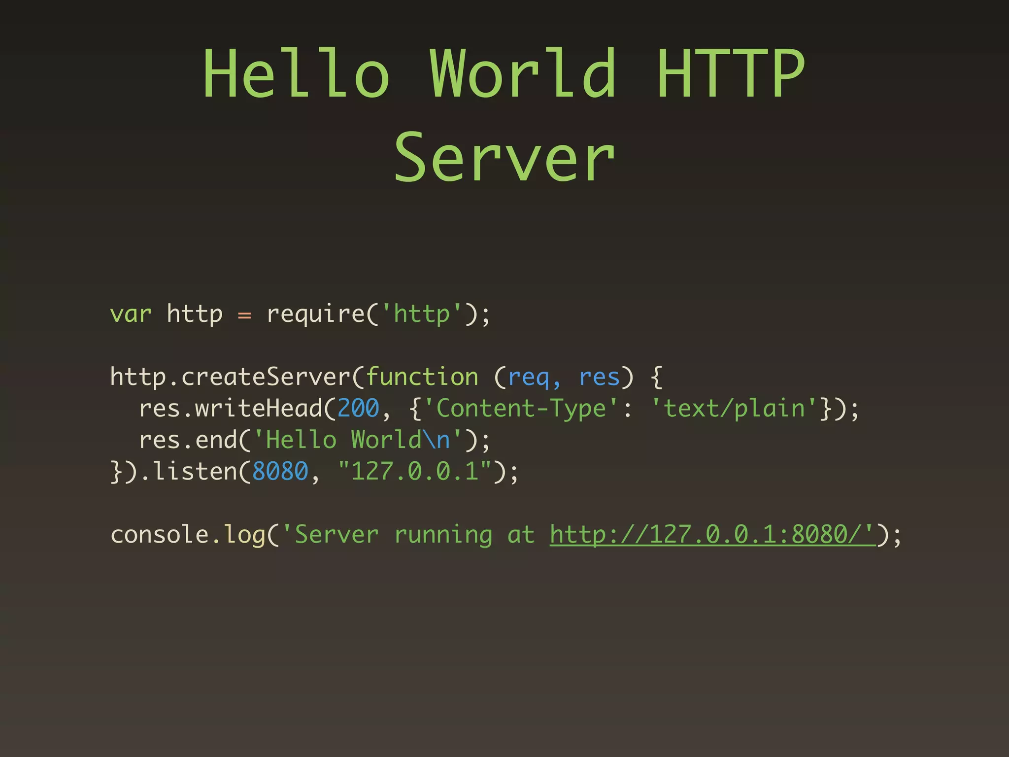 Hello World HTTP
           Server

var http = require('http');

http.createServer(function (req, res) {
  res.writeHead(200, {'Content-Type': 'text/plain'});
  res.end('Hello Worldn');
}).listen(8080, "127.0.0.1");

console.log('Server running at http://127.0.0.1:8080/');
 