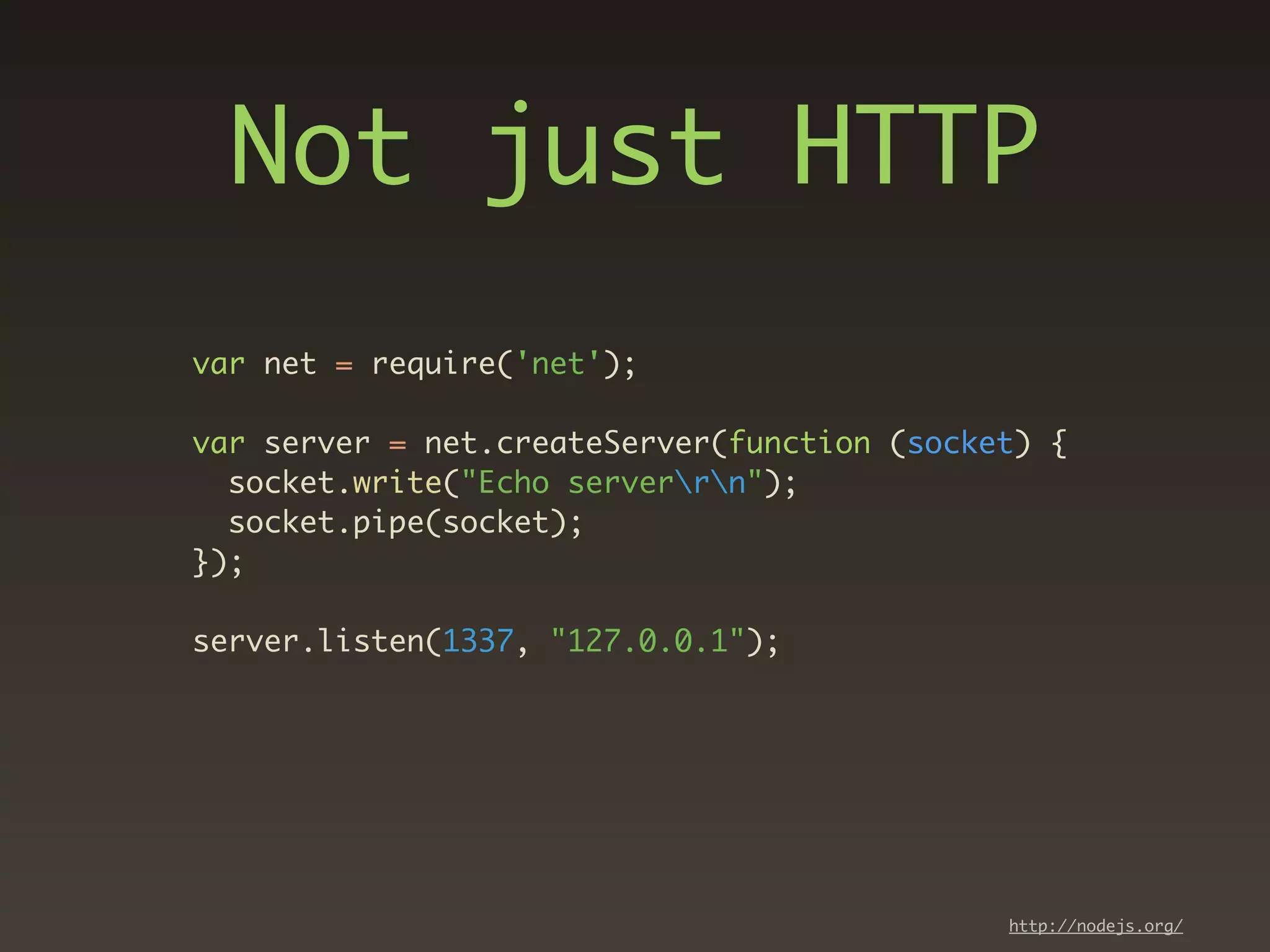 Not just HTTP
var net = require('net');

var server = net.createServer(function (socket) {
  socket.write("Echo serverrn");
  socket.pipe(socket);
});

server.listen(1337, "127.0.0.1");




                                             http://nodejs.org/
 