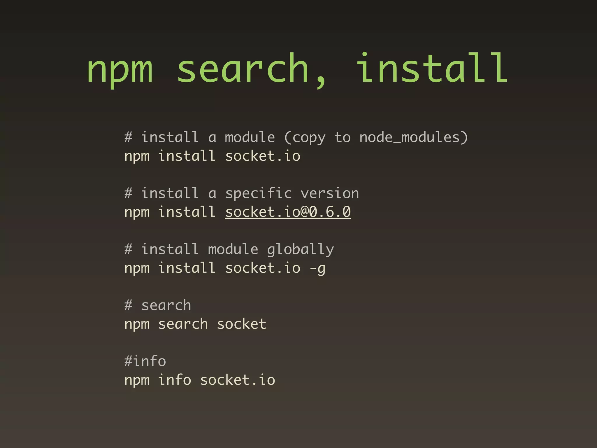 npm search, install
 # install a module (copy to node_modules)
 npm install socket.io

 # install a specific version
 npm install socket.io@0.6.0

 # install module globally
 npm install socket.io -g

 # search
 npm search socket

 #info
 npm info socket.io
 