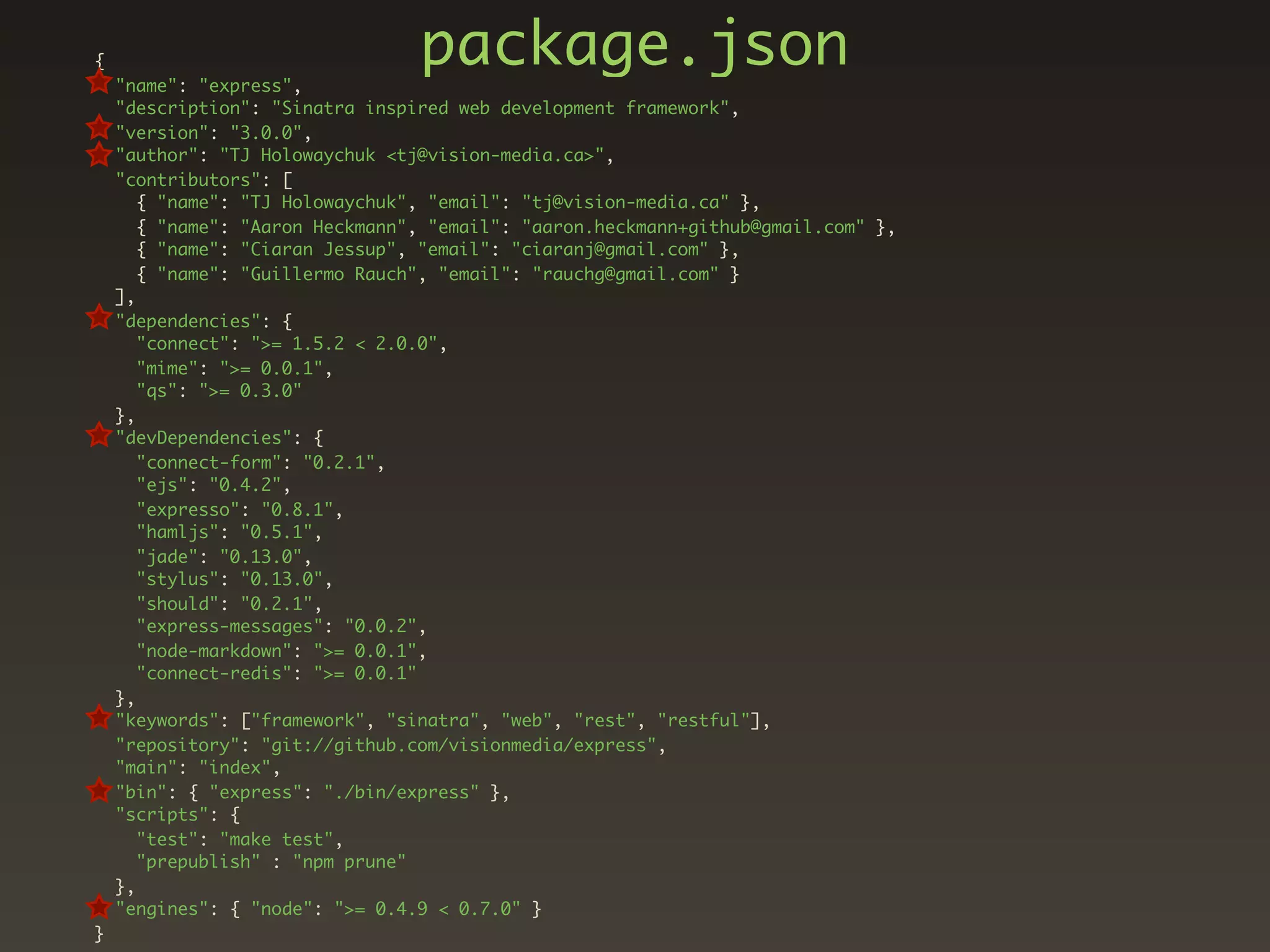 {
    "name": "express",
                                 package.json
    "description": "Sinatra inspired web development framework",
    "version": "3.0.0",
    "author": "TJ Holowaychuk <tj@vision-media.ca>",
    "contributors": [
       { "name": "TJ Holowaychuk", "email": "tj@vision-media.ca" },
       { "name": "Aaron Heckmann", "email": "aaron.heckmann+github@gmail.com" },
       { "name": "Ciaran Jessup", "email": "ciaranj@gmail.com" },
       { "name": "Guillermo Rauch", "email": "rauchg@gmail.com" }
    ],
    "dependencies": {
       "connect": ">= 1.5.2 < 2.0.0",
       "mime": ">= 0.0.1",
       "qs": ">= 0.3.0"
    },
    "devDependencies": {
       "connect-form": "0.2.1",
       "ejs": "0.4.2",
       "expresso": "0.8.1",
       "hamljs": "0.5.1",
       "jade": "0.13.0",
       "stylus": "0.13.0",
       "should": "0.2.1",
       "express-messages": "0.0.2",
       "node-markdown": ">= 0.0.1",
       "connect-redis": ">= 0.0.1"
    },
    "keywords": ["framework", "sinatra", "web", "rest", "restful"],
    "repository": "git://github.com/visionmedia/express",
    "main": "index",
    "bin": { "express": "./bin/express" },
    "scripts": {
       "test": "make test",
       "prepublish" : "npm prune"
    },
    "engines": { "node": ">= 0.4.9 < 0.7.0" }
}
 