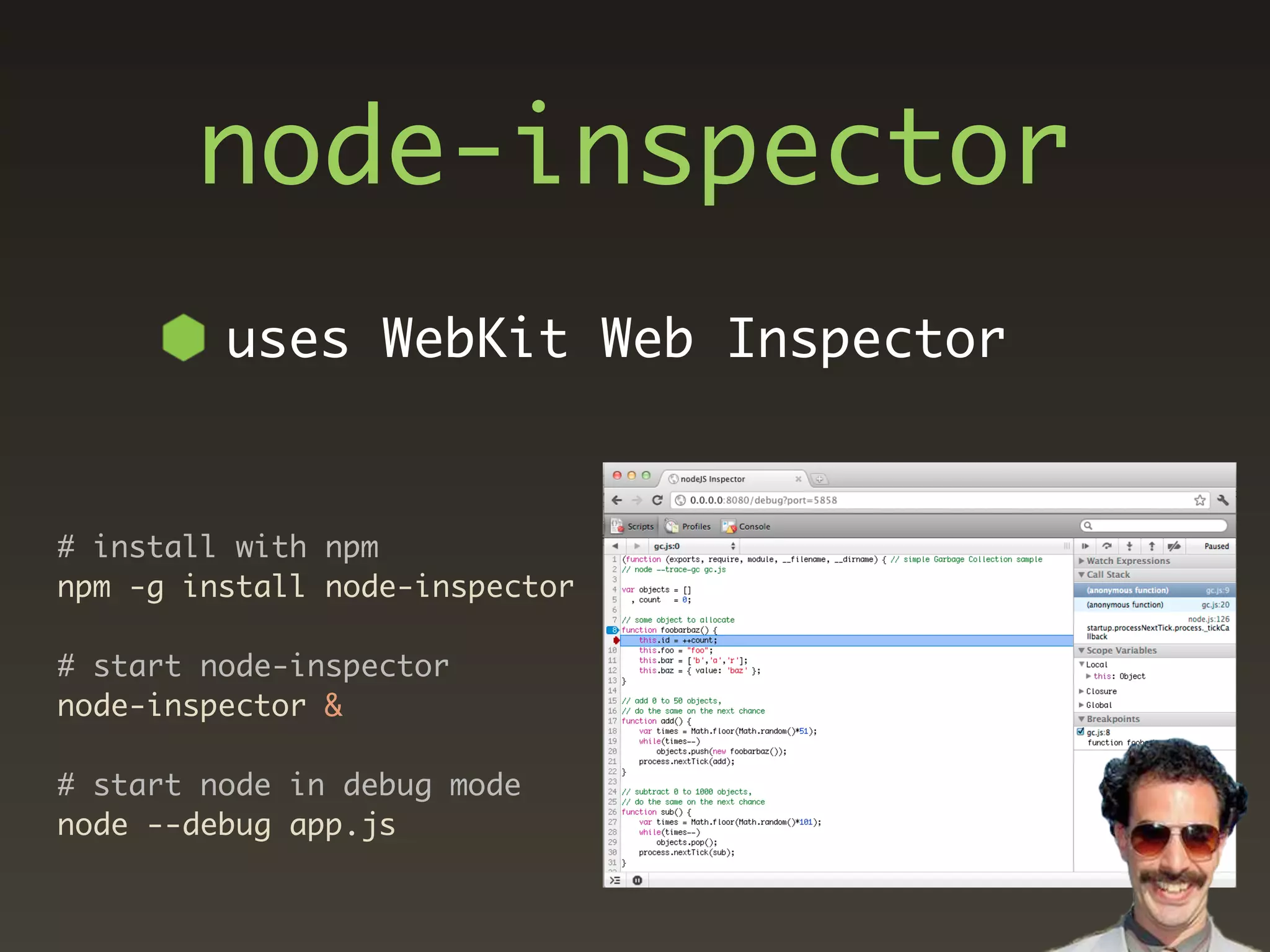 node-inspector
         uses WebKit Web Inspector


# install with npm
npm -g install node-inspector

# start node-inspector
node-inspector &

# start node in debug mode
node --debug app.js
 