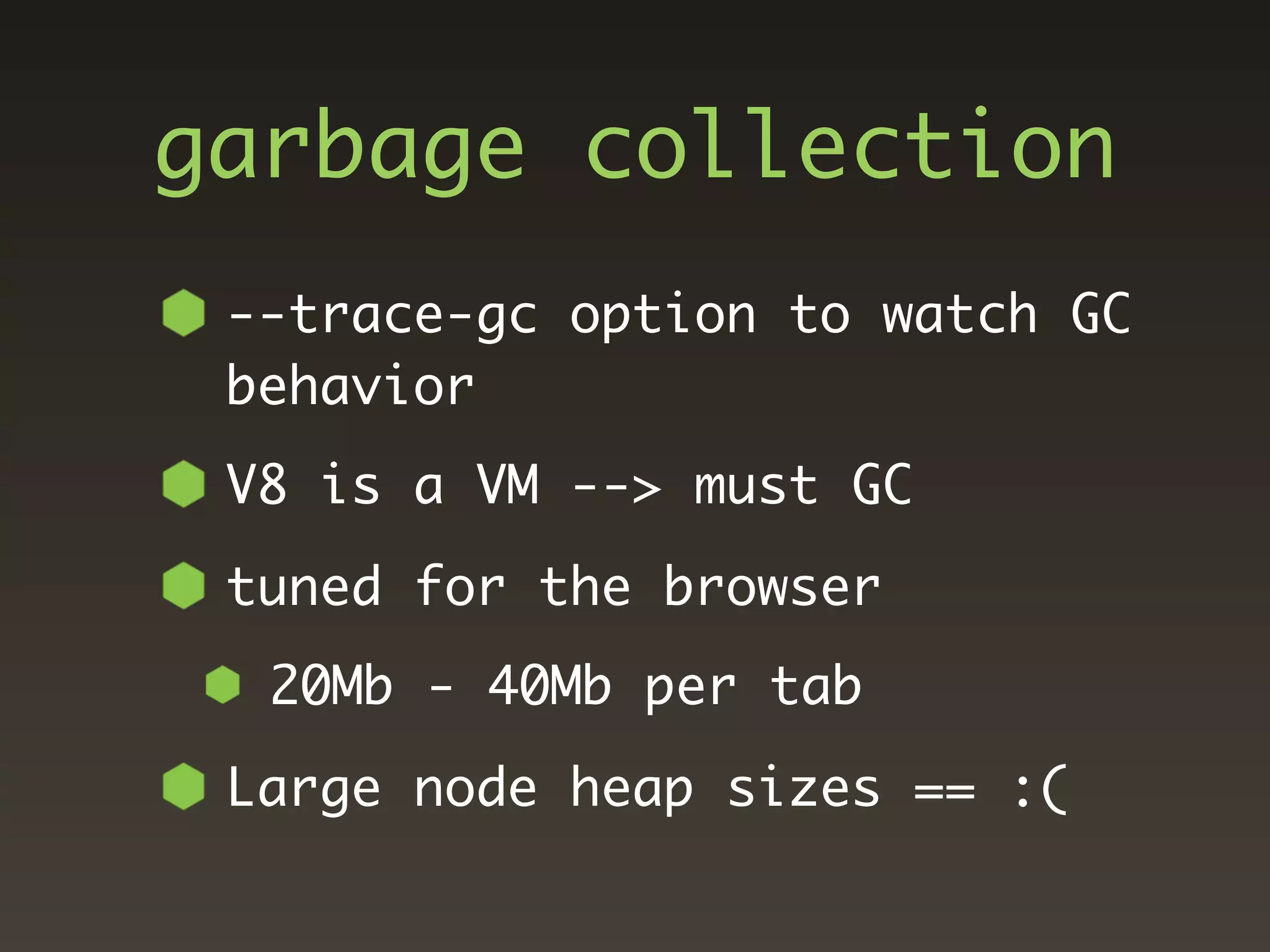 garbage collection
 --trace-gc option to watch GC
 behavior
 V8 is a VM --> must GC
 tuned for the browser
  20Mb - 40Mb per tab
 Large node heap sizes == :(
 