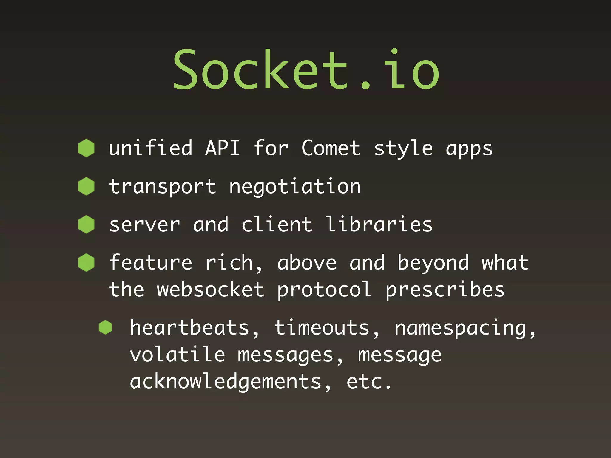 Socket.io
unified API for Comet style apps
transport negotiation
server and client libraries
feature rich, above and beyond what
the websocket protocol prescribes
 heartbeats, timeouts, namespacing,
 volatile messages, message
 acknowledgements, etc.
 