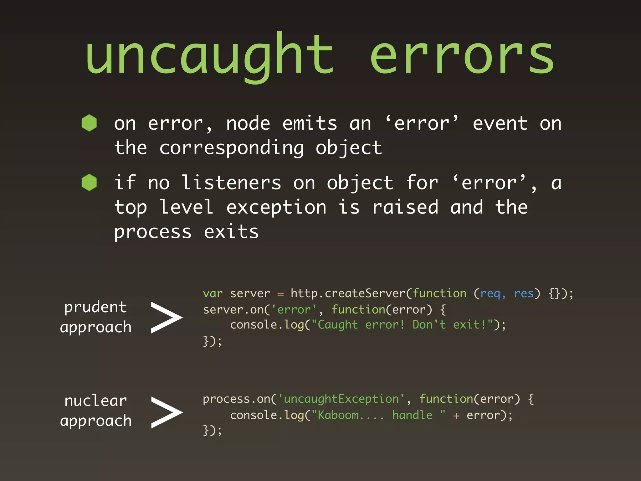 uncaught errors
      on error, node emits an ‘error’ event on
      the corresponding object
      if no listeners on object for ‘error’, a
      top level exception is raised and the
      process exits




           >
               var server = http.createServer(function (req, res) {});
prudent        server.on('error', function(error) {
approach           console.log("Caught error! Don't exit!");
               });




nuclear
approach   >   process.on('uncaughtException', function(error) {

               });
                   console.log("Kaboom.... handle " + error);
 