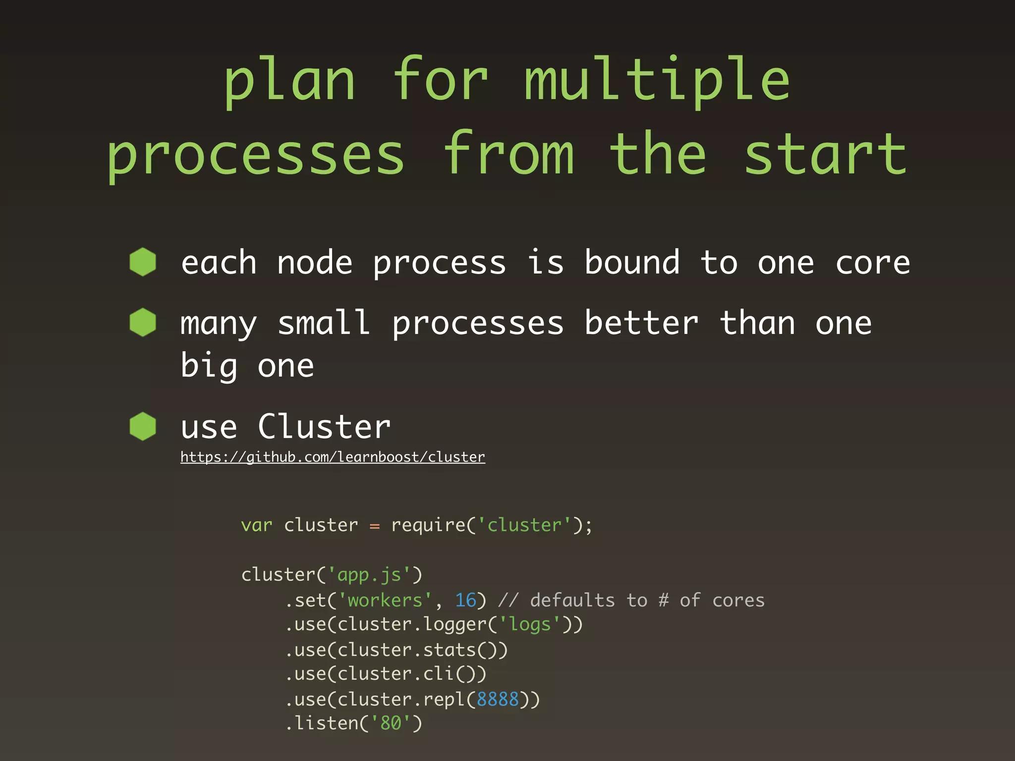 plan for multiple
processes from the start
  each node process is bound to one core
  many small processes better than one
  big one
  use Cluster
  https://github.com/learnboost/cluster




         var cluster = require('cluster');

         cluster('app.js')
             .set('workers', 16) // defaults to # of cores
             .use(cluster.logger('logs'))
             .use(cluster.stats())
             .use(cluster.cli())
             .use(cluster.repl(8888))
             .listen('80')
 