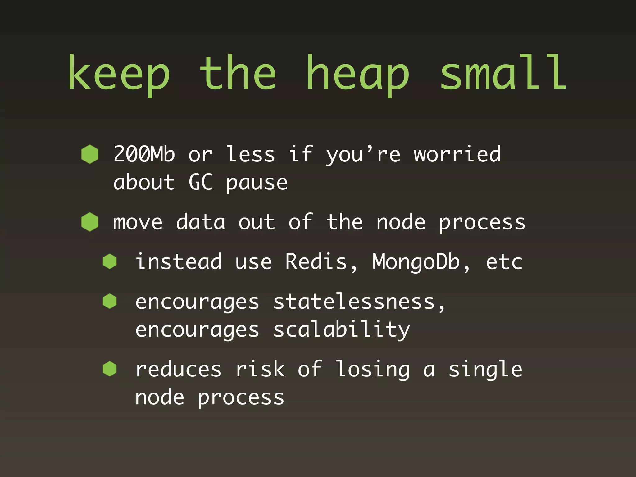 keep the heap small
 200Mb or less if you’re worried
 about GC pause
 move data out of the node process
  instead use Redis, MongoDb, etc
  encourages statelessness,
  encourages scalability
  reduces risk of losing a single
  node process
 