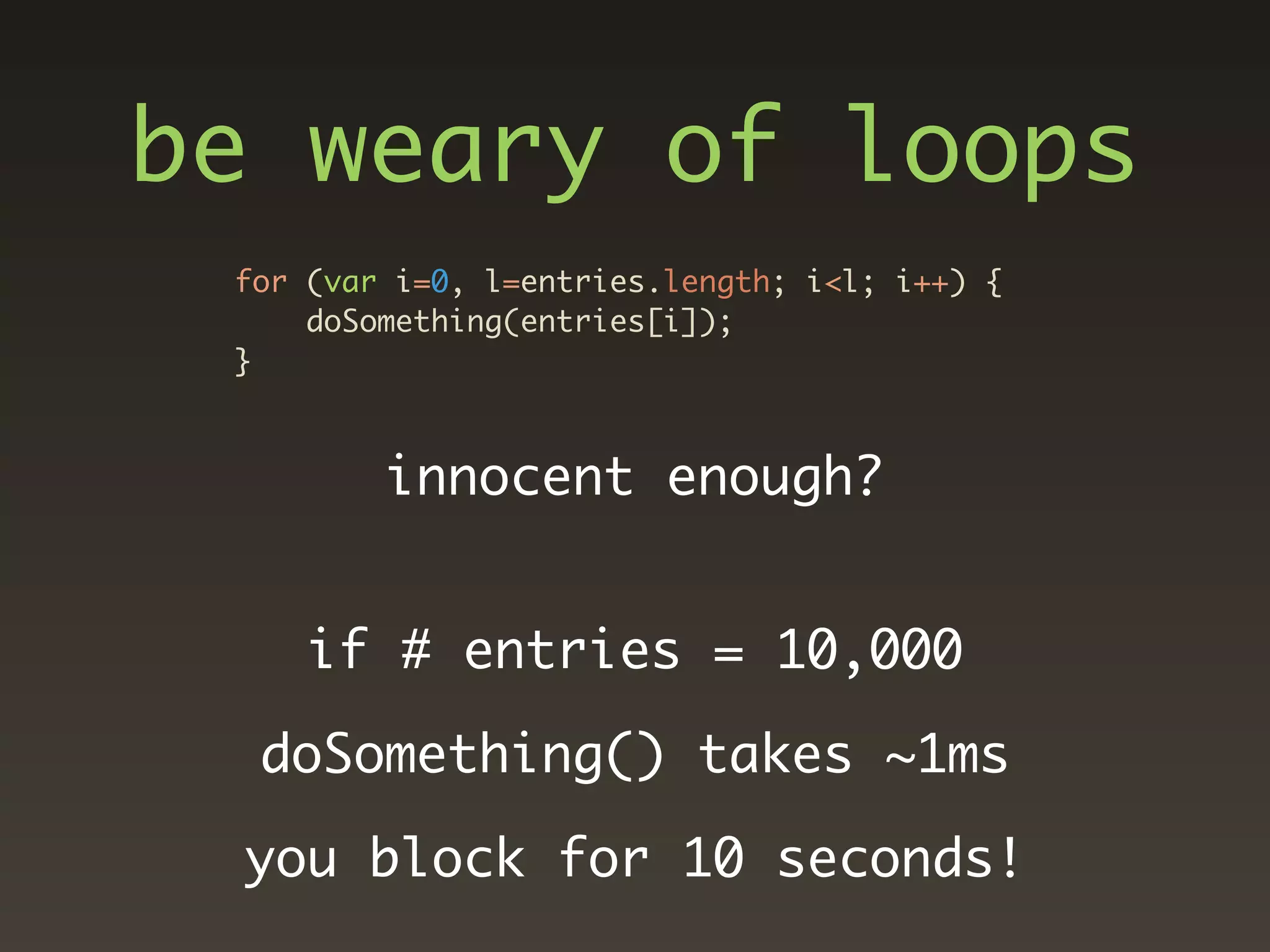 be weary of loops
 for (var i=0, l=entries.length; i<l; i++) {
     doSomething(entries[i]);
 }



         innocent enough?


     if # entries = 10,000

  doSomething() takes ~1ms

 you block for 10 seconds!
 