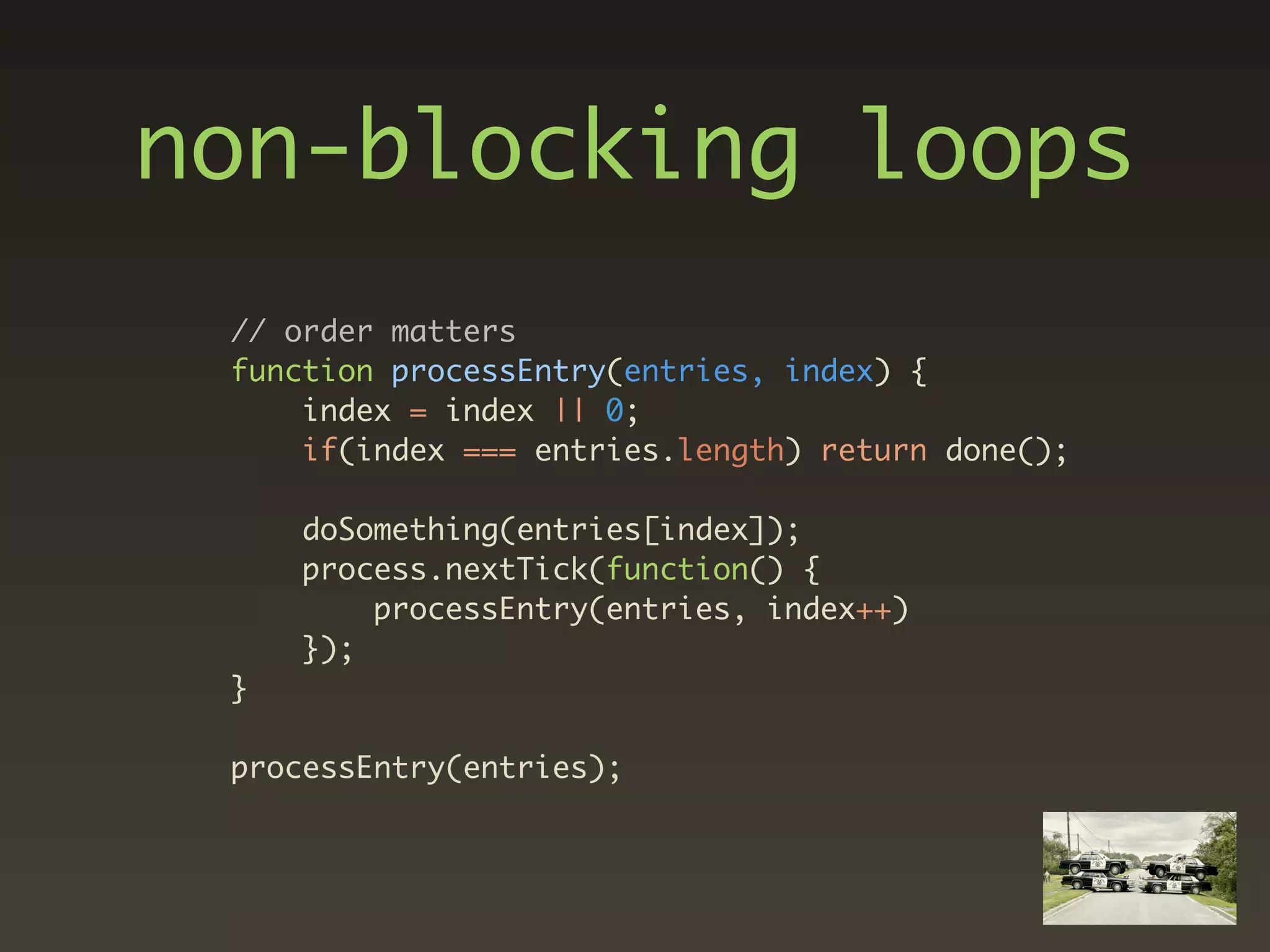 non-blocking loops
 // order matters
 function processEntry(entries, index) {
     index = index || 0;
     if(index === entries.length) return done();

     doSomething(entries[index]);
     process.nextTick(function() {
         processEntry(entries, index++)
     });
 }

 processEntry(entries);
 