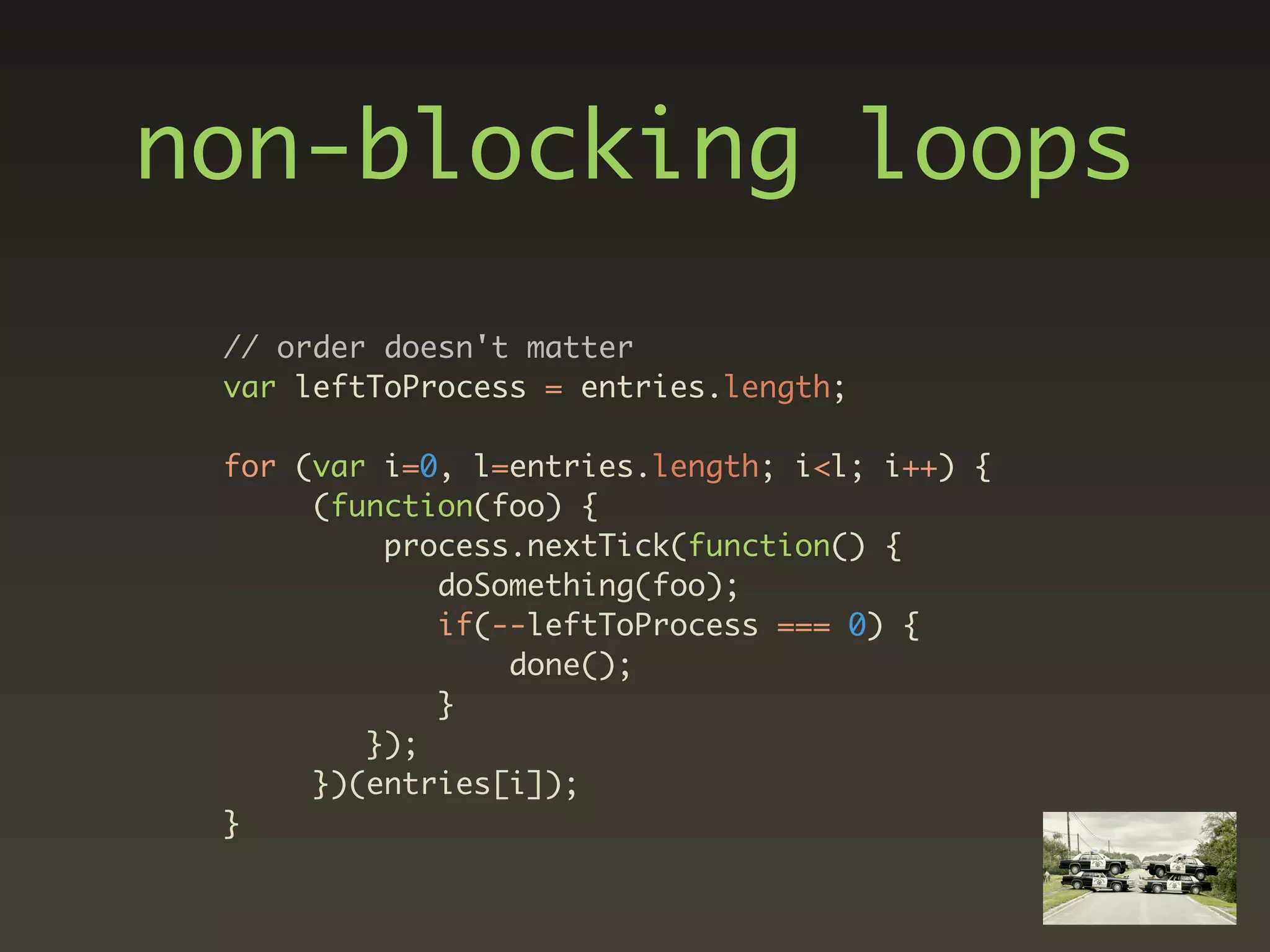 non-blocking loops
 // order doesn't matter
 var leftToProcess = entries.length;

 for (var i=0, l=entries.length; i<l; i++) {
      (function(foo) {
          process.nextTick(function() {
             doSomething(foo);
             if(--leftToProcess === 0) {
                 done();
             }
         });
      })(entries[i]);
 }
 