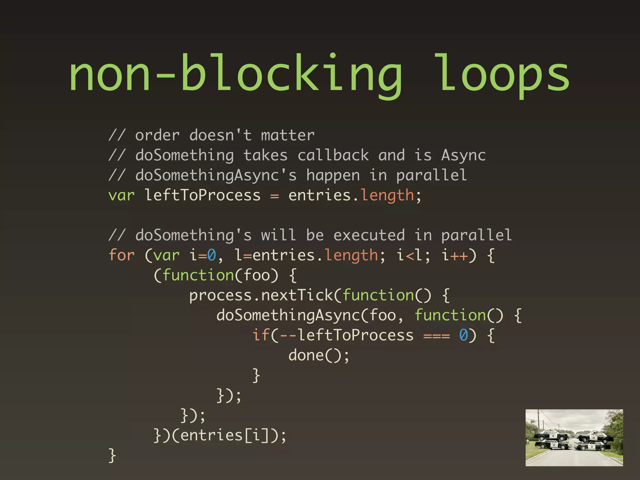 non-blocking loops
 // order doesn't matter
 // doSomething takes callback and is Async
 // doSomethingAsync's happen in parallel
 var leftToProcess = entries.length;

 // doSomething's will be executed in parallel
 for (var i=0, l=entries.length; i<l; i++) {
      (function(foo) {
          process.nextTick(function() {
             doSomethingAsync(foo, function() {
                 if(--leftToProcess === 0) {
                      done();
                 }
             });
         });
      })(entries[i]);
 }
 