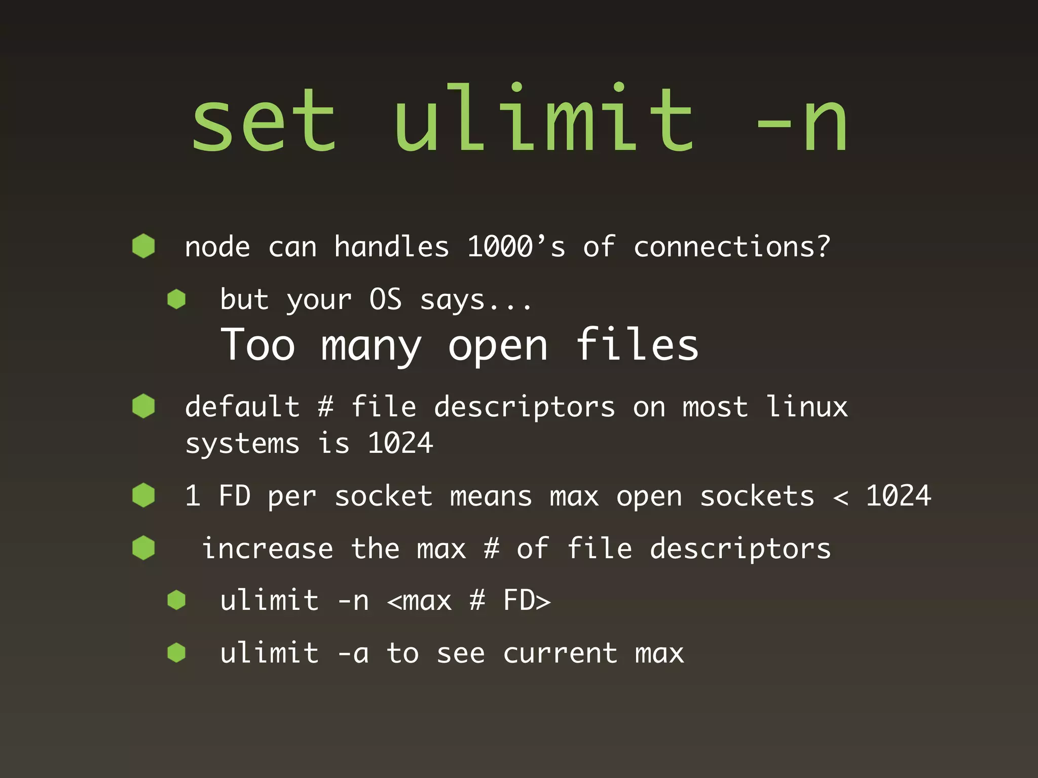 set ulimit -n
node can handles 1000’s of connections?
  but your OS says...
  Too many open files
default # file descriptors on most linux
systems is 1024
1 FD per socket means max open sockets < 1024
 increase the max # of file descriptors
  ulimit -n <max # FD>
  ulimit -a to see current max
 