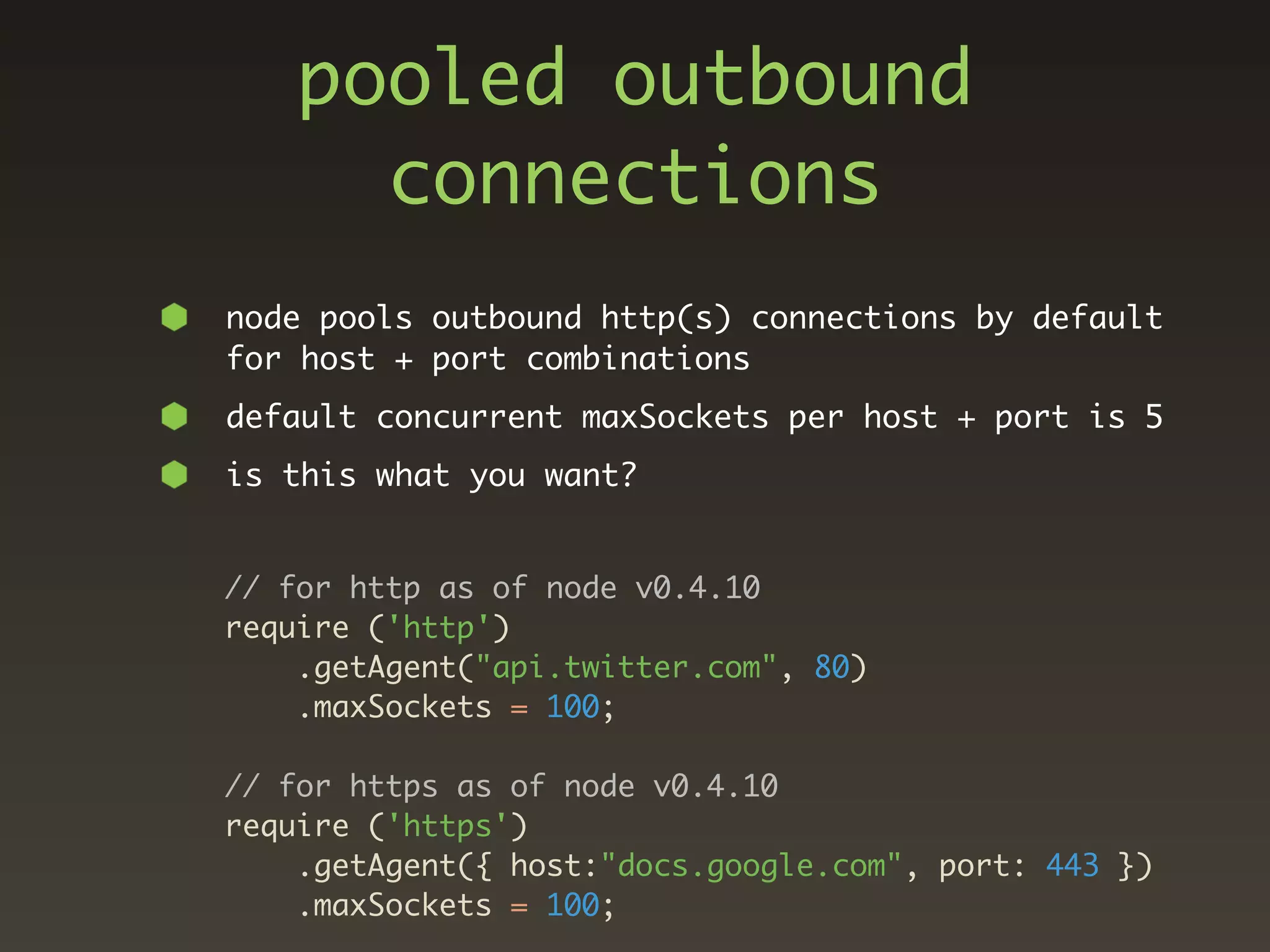 pooled outbound
      connections
node pools outbound http(s) connections by default
for host + port combinations
default concurrent maxSockets per host + port is 5
is this what you want?


// for http as of node v0.4.10
require ('http')
    .getAgent("api.twitter.com", 80)
    .maxSockets = 100;

// for https as of node v0.4.10
require ('https')
    .getAgent({ host:"docs.google.com", port: 443 })
    .maxSockets = 100;
 