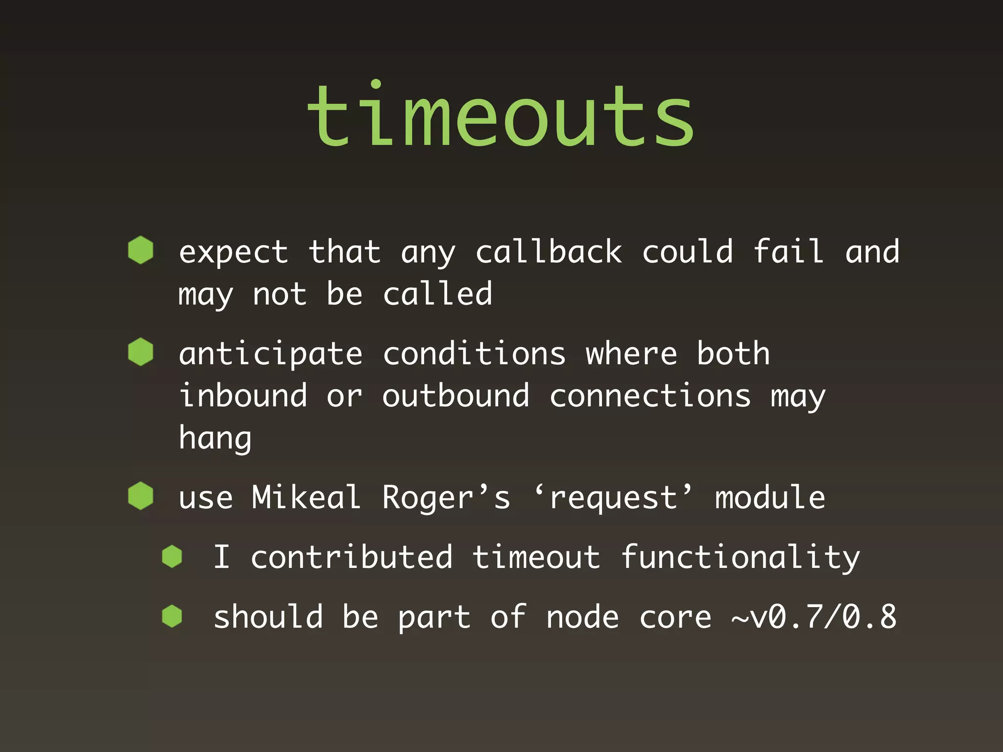timeouts
expect that any callback could fail and
may not be called
anticipate conditions where both
inbound or outbound connections may
hang
use Mikeal Roger’s ‘request’ module
 I contributed timeout functionality
 should be part of node core ~v0.7/0.8
 