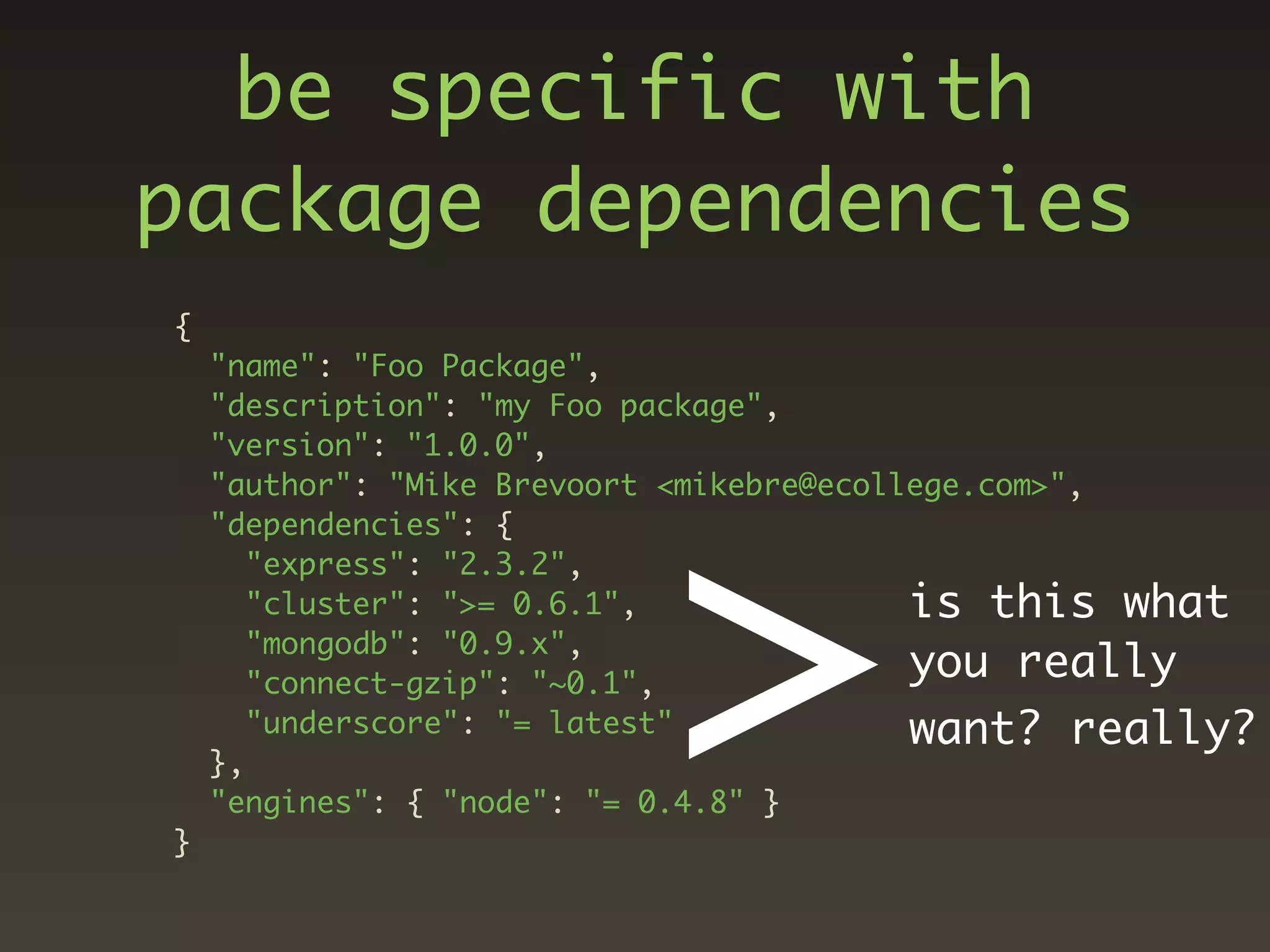 be specific with
package dependencies
{
    "name": "Foo Package",
    "description": "my Foo package",




                           >
    "version": "1.0.0",
    "author": "Mike Brevoort <mikebre@ecollege.com>",
    "dependencies": {
       "express": "2.3.2",
       "cluster": ">= 0.6.1",              is this what
       "mongodb": "0.9.x",
       "connect-gzip": "~0.1",
                                           you really
       "underscore": "= latest"            want? really?
    },
    "engines": { "node": "= 0.4.8" }
}
 