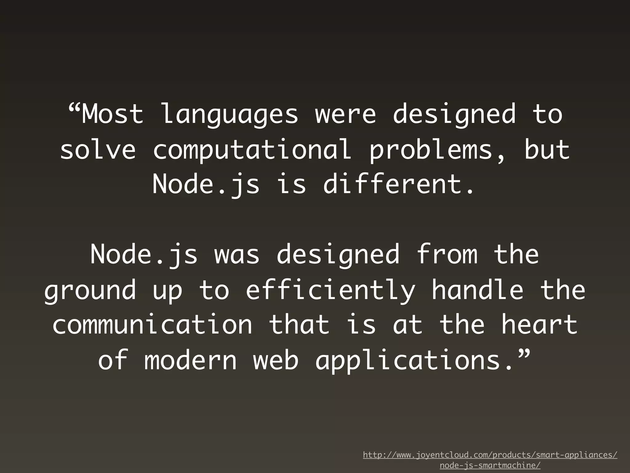 “Most languages were designed to
solve computational problems, but
      Node.js is different.

   Node.js was designed from the
ground up to efficiently handle the
communication that is at the heart
   of modern web applications.”


                    http://www.joyentcloud.com/products/smart-appliances/
                                    node-js-smartmachine/
 