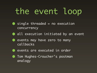 the event loop
single threaded = no execution
concurrency
all execution initiated by an event
events may have zero to many
callbacks
events are executed in order
Tom Hughes-Croucher’s postman
analogy
 