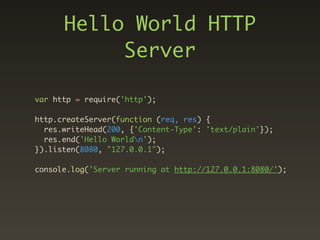 Hello World HTTP
           Server

var http = require('http');

http.createServer(function (req, res) {
  res.writeHead(200, {'Content-Type': 'text/plain'});
  res.end('Hello Worldn');
}).listen(8080, "127.0.0.1");

console.log('Server running at http://127.0.0.1:8080/');
 