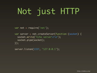 Not just HTTP
var net = require('net');

var server = net.createServer(function (socket) {
  socket.write("Echo serverrn");
  socket.pipe(socket);
});

server.listen(1337, "127.0.0.1");




                                             http://nodejs.org/
 