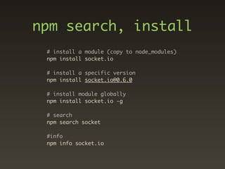 npm search, install
 # install a module (copy to node_modules)
 npm install socket.io

 # install a specific version
 npm install socket.io@0.6.0

 # install module globally
 npm install socket.io -g

 # search
 npm search socket

 #info
 npm info socket.io
 