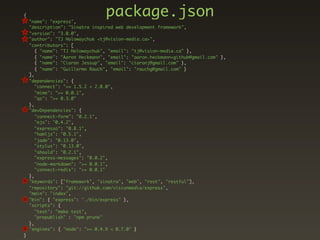 {
    "name": "express",
                                 package.json
    "description": "Sinatra inspired web development framework",
    "version": "3.0.0",
    "author": "TJ Holowaychuk <tj@vision-media.ca>",
    "contributors": [
       { "name": "TJ Holowaychuk", "email": "tj@vision-media.ca" },
       { "name": "Aaron Heckmann", "email": "aaron.heckmann+github@gmail.com" },
       { "name": "Ciaran Jessup", "email": "ciaranj@gmail.com" },
       { "name": "Guillermo Rauch", "email": "rauchg@gmail.com" }
    ],
    "dependencies": {
       "connect": ">= 1.5.2 < 2.0.0",
       "mime": ">= 0.0.1",
       "qs": ">= 0.3.0"
    },
    "devDependencies": {
       "connect-form": "0.2.1",
       "ejs": "0.4.2",
       "expresso": "0.8.1",
       "hamljs": "0.5.1",
       "jade": "0.13.0",
       "stylus": "0.13.0",
       "should": "0.2.1",
       "express-messages": "0.0.2",
       "node-markdown": ">= 0.0.1",
       "connect-redis": ">= 0.0.1"
    },
    "keywords": ["framework", "sinatra", "web", "rest", "restful"],
    "repository": "git://github.com/visionmedia/express",
    "main": "index",
    "bin": { "express": "./bin/express" },
    "scripts": {
       "test": "make test",
       "prepublish" : "npm prune"
    },
    "engines": { "node": ">= 0.4.9 < 0.7.0" }
}
 