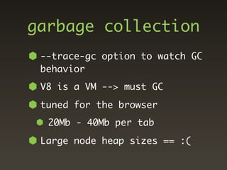 garbage collection
 --trace-gc option to watch GC
 behavior
 V8 is a VM --> must GC
 tuned for the browser
  20Mb - 40Mb per tab
 Large node heap sizes == :(
 