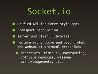 Socket.io
unified API for Comet style apps
transport negotiation
server and client libraries
feature rich, above and beyond what
the websocket protocol prescribes
 heartbeats, timeouts, namespacing,
 volatile messages, message
 acknowledgements, etc.
 