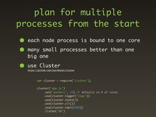 plan for multiple
processes from the start
  each node process is bound to one core
  many small processes better than one
  big one
  use Cluster
  https://github.com/learnboost/cluster




         var cluster = require('cluster');

         cluster('app.js')
             .set('workers', 16) // defaults to # of cores
             .use(cluster.logger('logs'))
             .use(cluster.stats())
             .use(cluster.cli())
             .use(cluster.repl(8888))
             .listen('80')
 