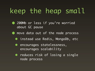 keep the heap small
 200Mb or less if you’re worried
 about GC pause
 move data out of the node process
  instead use Redis, MongoDb, etc
  encourages statelessness,
  encourages scalability
  reduces risk of losing a single
  node process
 