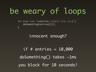 be weary of loops
 for (var i=0, l=entries.length; i<l; i++) {
     doSomething(entries[i]);
 }



         innocent enough?


     if # entries = 10,000

  doSomething() takes ~1ms

 you block for 10 seconds!
 