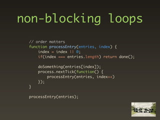 non-blocking loops
 // order matters
 function processEntry(entries, index) {
     index = index || 0;
     if(index === entries.length) return done();

     doSomething(entries[index]);
     process.nextTick(function() {
         processEntry(entries, index++)
     });
 }

 processEntry(entries);
 
