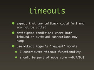 timeouts
expect that any callback could fail and
may not be called
anticipate conditions where both
inbound or outbound connections may
hang
use Mikeal Roger’s ‘request’ module
 I contributed timeout functionality
 should be part of node core ~v0.7/0.8
 