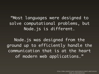“Most languages were designed to
solve computational problems, but
      Node.js is different.

   Node.js was designed from the
ground up to efficiently handle the
communication that is at the heart
   of modern web applications.”


                    http://www.joyentcloud.com/products/smart-appliances/
                                    node-js-smartmachine/
 