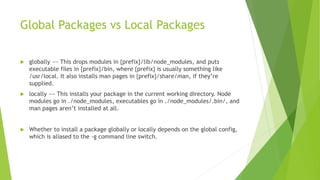 Global Packages vs Local Packages
 globally —- This drops modules in {prefix}/lib/node_modules, and puts
executable files in {prefix}/bin, where {prefix} is usually something like
/usr/local. It also installs man pages in {prefix}/share/man, if they’re
supplied.
 locally —- This installs your package in the current working directory. Node
modules go in ./node_modules, executables go in ./node_modules/.bin/, and
man pages aren’t installed at all.
 Whether to install a package globally or locally depends on the global config,
which is aliased to the -g command line switch.
 