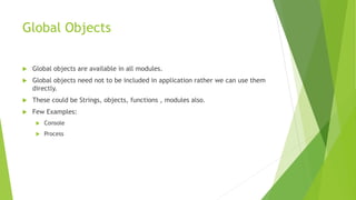 Global Objects
 Global objects are available in all modules.
 Global objects need not to be included in application rather we can use them
directly.
 These could be Strings, objects, functions , modules also.
 Few Examples:
 Console
 Process
 