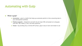 Automating with Gulp
 What is gulp?
 Automation - gulp is a toolkit that helps you automate painful or time-consuming tasks in
your development workflow.
 Platform-agnostic - Integrations are built into all major IDEs and people are using gulp
with PHP, .NET, Node.js, Java, and other platforms.
 Simple - By providing only a minimal API surface, gulp is easy to learn and simple to use
 