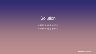 Solution
병렬처리로 속도를 높이거나
프로세스의 효율을 높이거나
play.node();2017withIBM
 