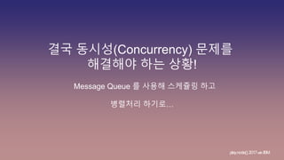 결국 동시성(Concurrency) 문제를
해결해야 하는 상황!
Message Queue 를 사용해 스케쥴링 하고
병렬처리 하기로…
play.node();2017withIBM
 