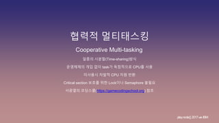 협력적 멀티태스킹
play.node();2017withIBM
Cooperative Multi-tasking
일종의 시분할(Time-sharing)방식
운영체제의 개입 없이 task가 독점적으로 CPU를 사용
미사용시 자발적 CPU 자원 반환
Critical section 보호를 위한 Lock이나 Semaphore 불필요
서광열의 코딩스쿨(https://gamecodingschool.org) 참조
 