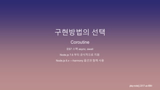 구현방법의 선택
play.node();2017withIBM
Coroutine
ES7 스펙 async, await
Node.js 7.6 부터 공식적으로 지원
Node.js 6.x —harmony 옵션과 함께 사용
 