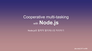 Cooperative multi-tasking
with Node.js
Node.js로 협력적 멀티태스킹 처리하기
play.node();2017withIBM
 