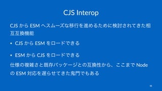 CJS Interop
CJS から ESM へスムーズな移行を進めるために検討されてきた相
互互換機能
• CJS から ESM をロードできる
• ESM から CJS をロードできる
仕様の複雑さと既存パッケージとの互換性から、ここまで Node
の ESM 対応を遅らせてきた鬼門でもある
11
 