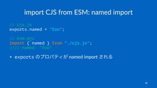 import CJS from ESM: named import
// cjs.js
exports.named = "foo";
// esm.mjs
import { named } from "./cjs.js";
//// named: "foo"
• exports のプロパティが named import される
13
 