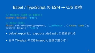 Babel / TypeScript の ESM → CJS 変換
// Before (ESM in Babel)
export default "foo";
// After (CJS)
Object.defineProperty(exports, "__esModule", { value: true });
exports.default = "foo";
• default export は、exports.default に変換される
• おや？Node.js の CJS Interop と仕様が違うぞ！
16
 