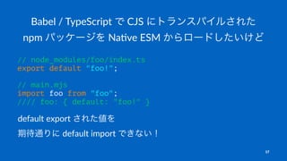 Babel / TypeScript で CJS にトランスパイルされた
npm パッケージを Na5ve ESM からロードしたいけど
// node_modules/foo/index.ts
export default "foo!";
// main.mjs
import foo from "foo";
//// foo: { default: "foo!" }
default export された値を
期待通りに default import できない！
17
 