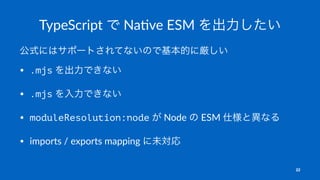 TypeScript で Na-ve ESM を出力したい
公式にはサポートされてないので基本的に厳しい
• .mjs を出力できない
• .mjs を入力できない
• moduleResolution:node が Node の ESM 仕様と異なる
• imports / exports mapping に未対応
22
 